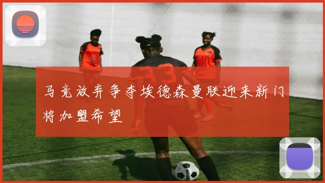 马竞放弃争夺埃德森曼联迎来新门将加盟希望