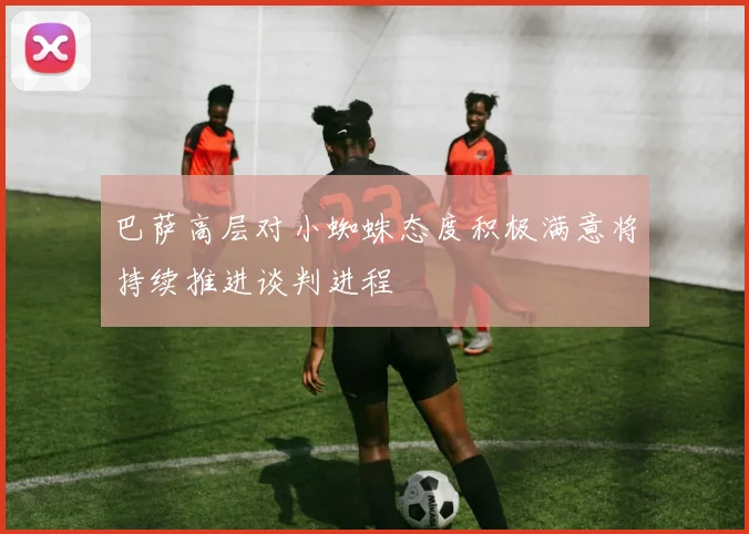 巴萨高层对小蜘蛛态度积极满意将持续推进谈判进程