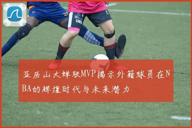 亚历山大蝉联MVP揭示外籍球员在NBA的辉煌时代与未来潜力