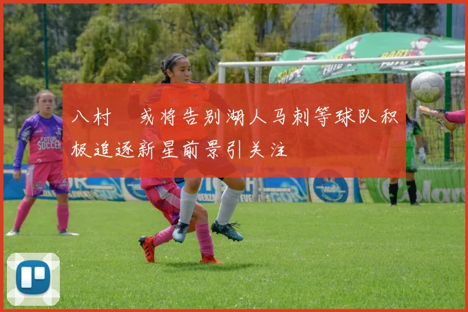 八村塁或将告别湖人马刺等球队积极追逐新星前景引关注