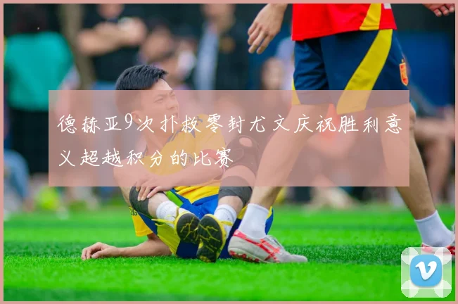 德赫亚9次扑救零封尤文庆祝胜利意义超越积分的比赛