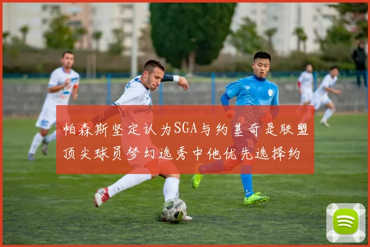 帕森斯坚定认为SGA与约基奇是联盟顶尖球员梦幻选秀中他优先选择约基奇